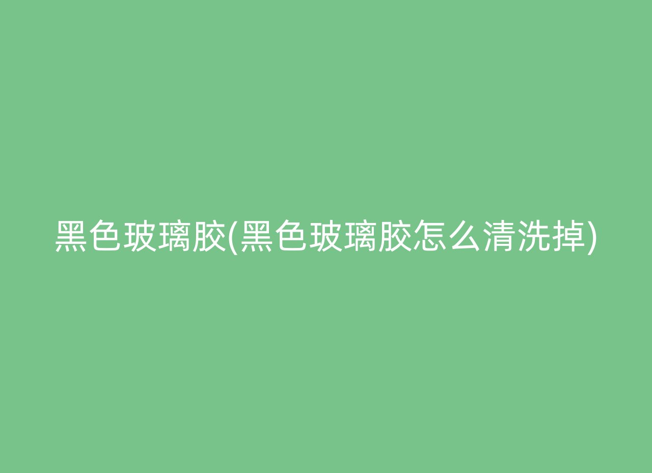 黑色玻璃胶(黑色玻璃胶怎么清洗掉)