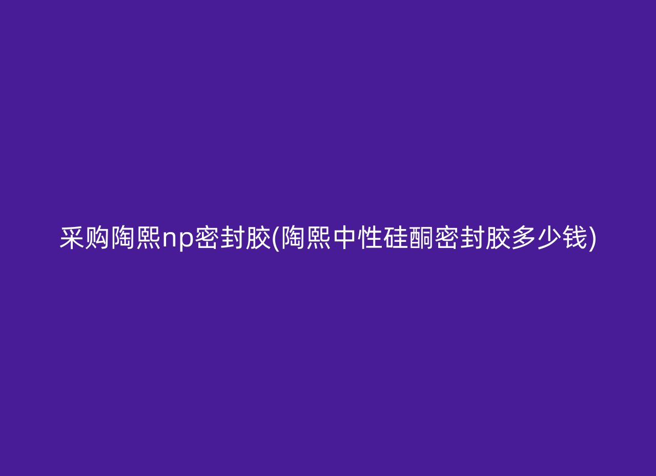 采购陶熙np密封胶(陶熙中性硅酮密封胶多少钱)