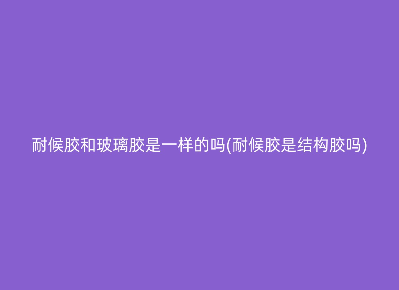 耐候胶和玻璃胶是一样的吗(耐候胶是结构胶吗)