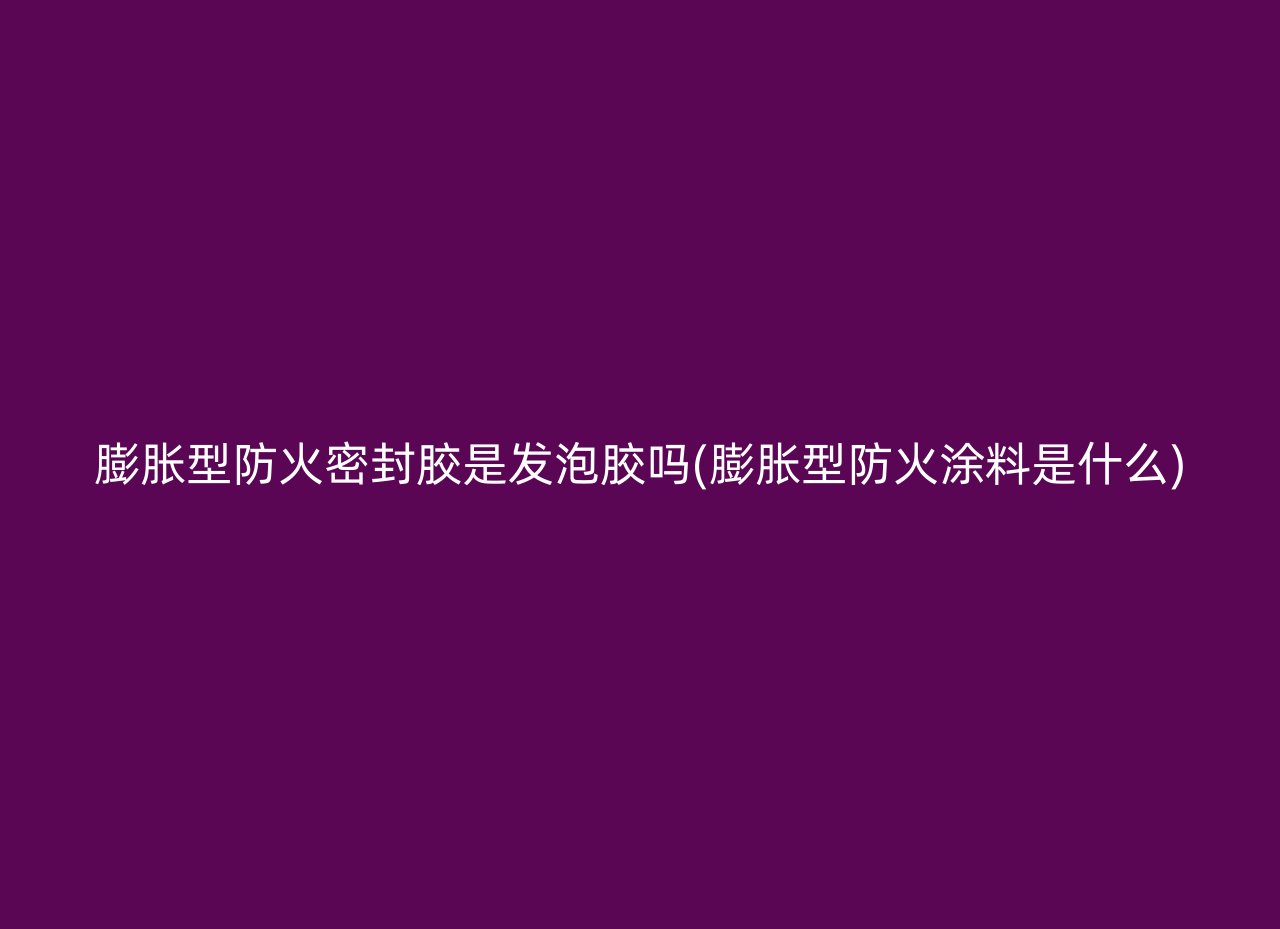 膨胀型防火密封胶是发泡胶吗(膨胀型防火涂料是什么)