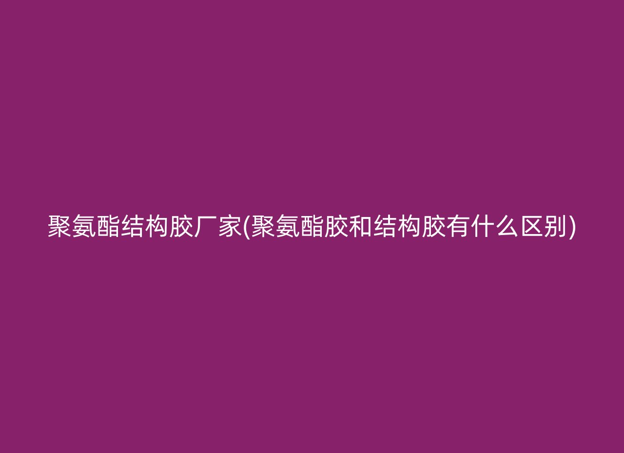 聚氨酯结构胶厂家(聚氨酯胶和结构胶有什么区别)