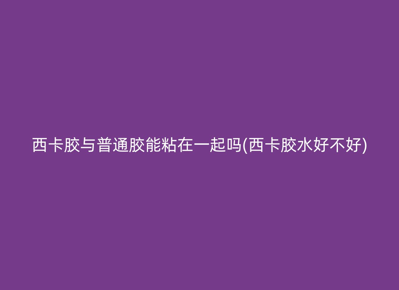 西卡胶与普通胶能粘在一起吗(西卡胶水好不好)