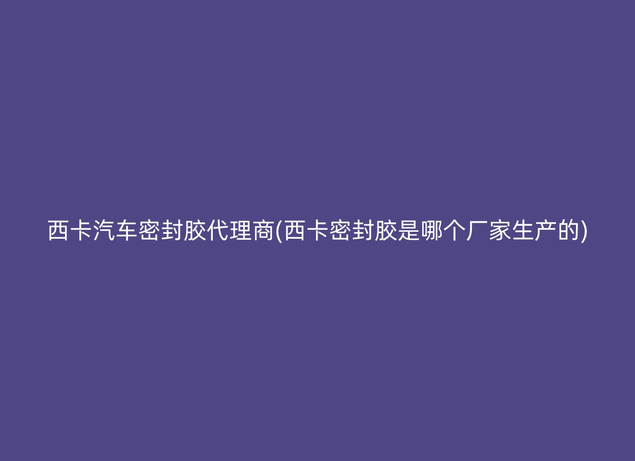 西卡汽车密封胶代理商(西卡密封胶是哪个厂家生产的)