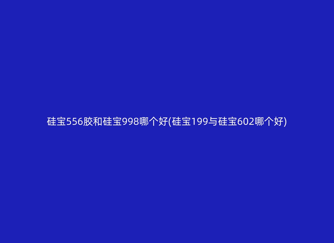 硅宝556胶和硅宝998哪个好(硅宝199与硅宝602哪个好)