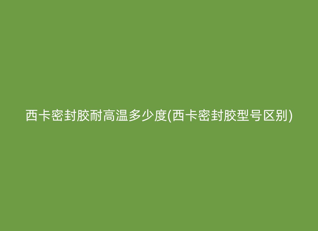 西卡密封胶耐高温多少度(西卡密封胶型号区别)