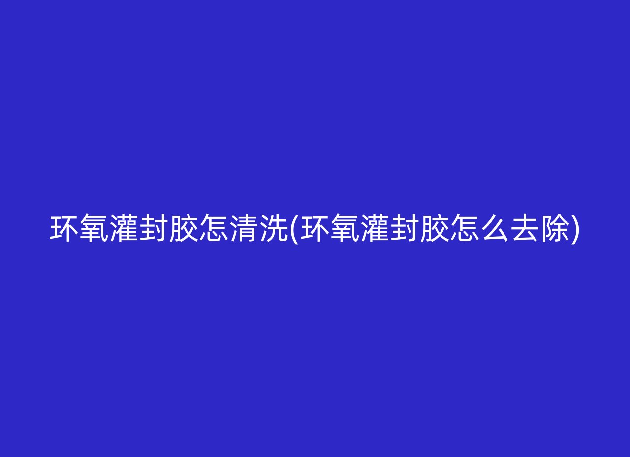 环氧灌封胶怎清洗(环氧灌封胶怎么去除)