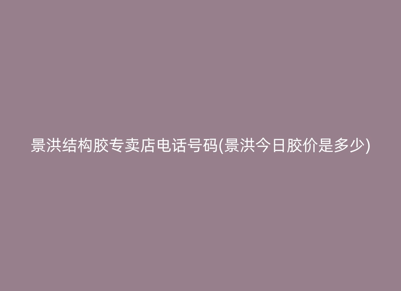 景洪结构胶专卖店电话号码(景洪今日胶价是多少)