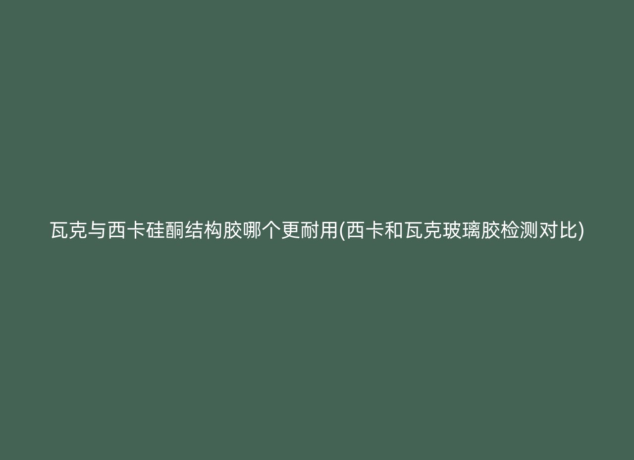 瓦克与西卡硅酮结构胶哪个更耐用(西卡和瓦克玻璃胶检测对比)