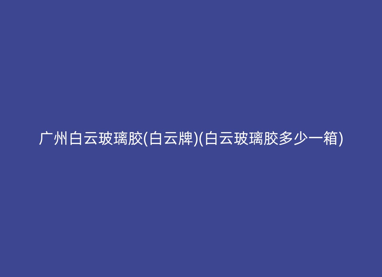 广州白云玻璃胶(白云牌)(白云玻璃胶多少一箱)