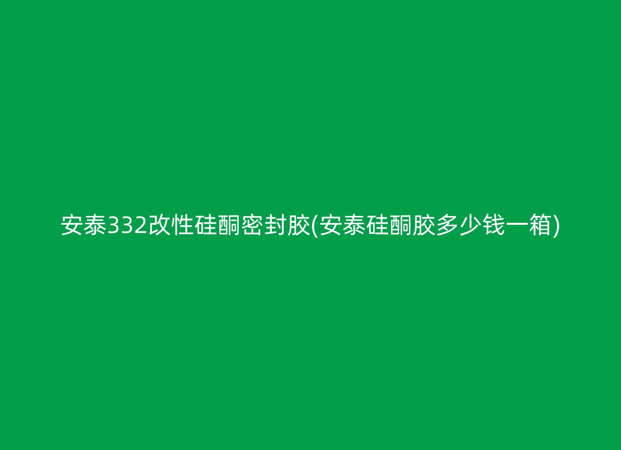 安泰332改性硅酮密封胶(安泰硅酮胶多少钱一箱)