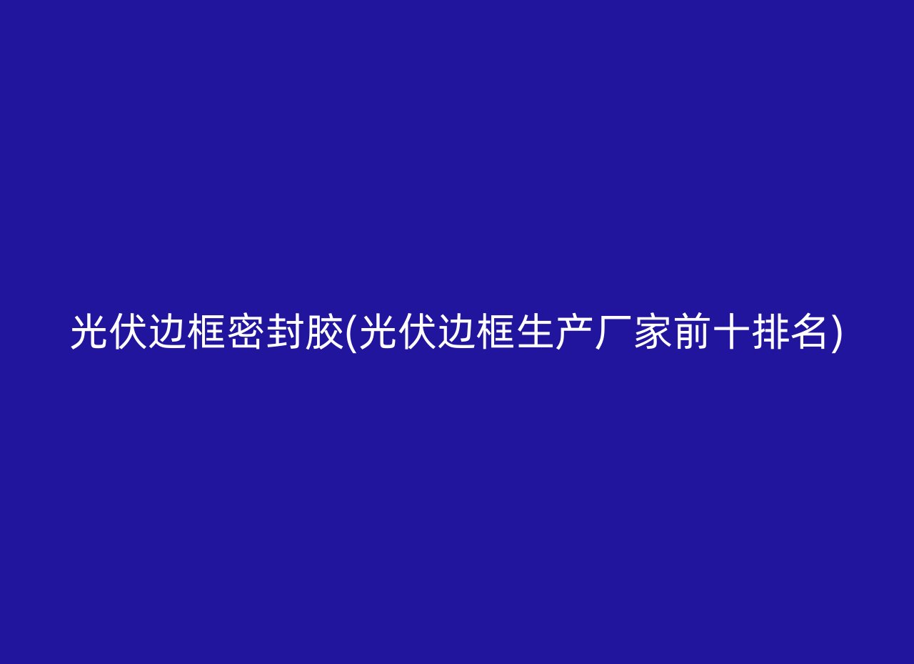 光伏边框密封胶(光伏边框生产厂家前十排名)