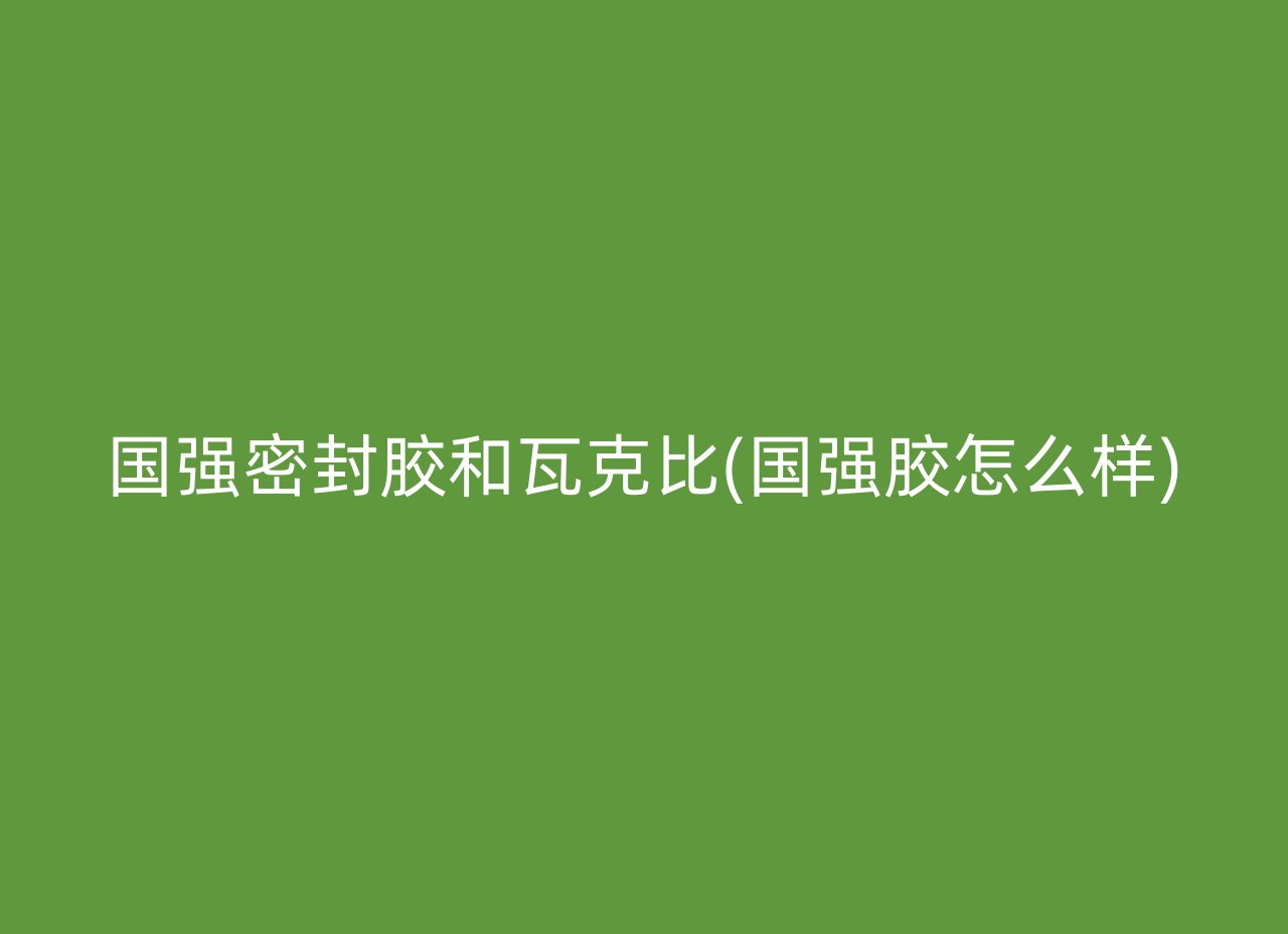 国强密封胶和瓦克比(国强胶怎么样)