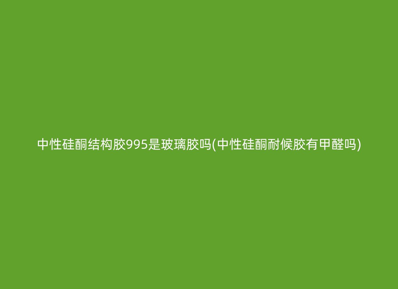 中性硅酮结构胶995是玻璃胶吗(中性硅酮耐候胶有甲醛吗)